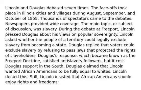 Lincoln and Douglas debated seven times. The face-offs took place in Illinois cities and villages during August, September, and October of 1858. Thousands of spectators came to the debates. Newspapers provided wide coverage. The main topic, or subject of discussion, was slavery. During the debate at Freeport, Lincoln pressed Douglas about his views on popular sovereignty. Lincoln asked whether the people of a territory could legally exclude slavery from becoming a state. Douglas replied that voters could exclude slavery by refusing to pass laws that protected the rights of slaveholders. Douglas's response, which became known as the Freeport Doctrine, satisfied antislavery followers, but it cost Douglas support in the South. Douglas claimed that Lincoln wanted <a href='https://www.questionai.com/knowledge/kktT1tbvGH-african-americans' class='anchor-knowledge'>african americans</a> to be fully equal to whites. Lincoln denied this. Still, Lincoln insisted that African Americans should enjoy rights and freedoms: