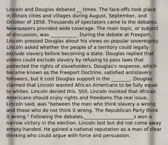 Lincoln and Douglas debated __ times. The face-offs took place in Illinois cities and villages during August, September, and October of 1858. Thousands of spectators came to the debates. Newspapers provided wide coverage. The main topic, or subject of discussion, was ___________. During the debate at Freeport, Lincoln pressed Douglas about his views on popular sovereignty. Lincoln asked whether the people of a territory could legally exclude slavery before becoming a state. Douglas replied that voters could exclude slavery by refusing to pass laws that protected the rights of slaveholders. Douglas's response, which became known as the Freeport Doctrine, satisfied antislavery followers, but it cost Douglas support in the ________. Douglas claimed that Lincoln wanted African Americans to be fully equal to whites. Lincoln denied this. Still, Lincoln insisted that African Americans should enjoy rights and freedoms.The real issue, Lincoln said, was "between the men who think slavery a wrong and those who do not think it wrong. The Republican Party think it wrong." Following the debates,_____________________s won a narrow victory in the election. Lincoln lost but did not come away empty-handed. He gained a national reputation as a man of clear thinking who could argue with force and persuasion.