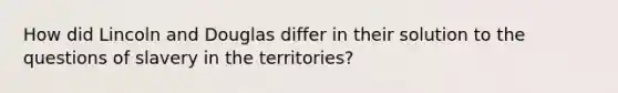 How did Lincoln and Douglas differ in their solution to the questions of slavery in the territories?