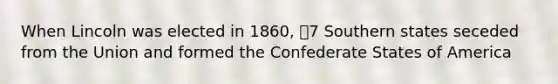 When Lincoln was elected in 1860, 7 Southern states seceded from the Union and formed the Confederate States of America