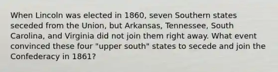 When Lincoln was elected in 1860, seven Southern states seceded from the Union, but Arkansas, Tennessee, South Carolina, and Virginia did not join them right away. What event convinced these four "upper south" states to secede and join the Confederacy in 1861?