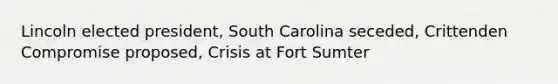 Lincoln elected president, South Carolina seceded, Crittenden Compromise proposed, Crisis at Fort Sumter