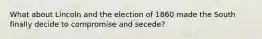 What about Lincoln and the election of 1860 made the South finally decide to compromise and secede?