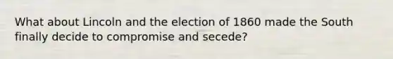 What about Lincoln and the election of 1860 made the South finally decide to compromise and secede?