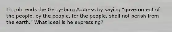 Lincoln ends the Gettysburg Address by saying "government of the people, by the people, for the people, shall not perish from the earth." What ideal is he expressing?