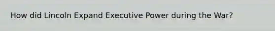 How did Lincoln Expand Executive Power during the War?