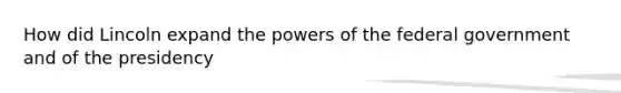 How did Lincoln expand the powers of the federal government and of the presidency