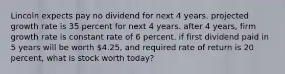 Lincoln expects pay no dividend for next 4 years. projected growth rate is 35 percent for next 4 years. after 4 years, firm growth rate is constant rate of 6 percent. if first dividend paid in 5 years will be worth 4.25, and required rate of return is 20 percent, what is stock worth today?