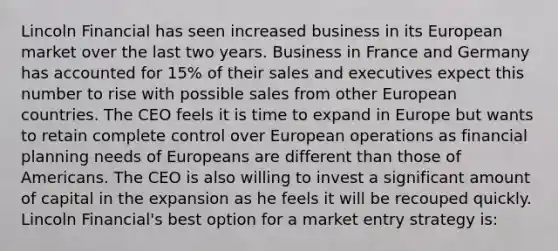 Lincoln Financial has seen increased business in its European market over the last two years. Business in France and Germany has accounted for 15% of their sales and executives expect this number to rise with possible sales from other European countries. The CEO feels it is time to expand in Europe but wants to retain complete control over European operations as financial planning needs of Europeans are different than those of Americans. The CEO is also willing to invest a significant amount of capital in the expansion as he feels it will be recouped quickly. Lincoln Financial's best option for a market entry strategy is: