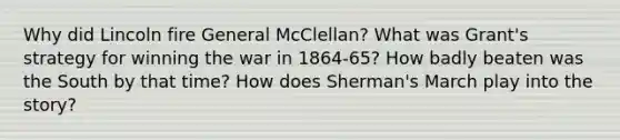 Why did Lincoln fire General McClellan? What was Grant's strategy for winning the war in 1864-65? How badly beaten was the South by that time? How does Sherman's March play into the story?