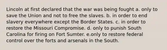 Lincoln at first declared that the war was being fought a. only to save the Union and not to free the slaves. b. in order to end slavery everywhere except the Border States. c. in order to restore the Missouri Compromise. d. only to punish South Carolina for firing on Fort Sumter. e.only to restore federal control over the forts and arsenals in the South.