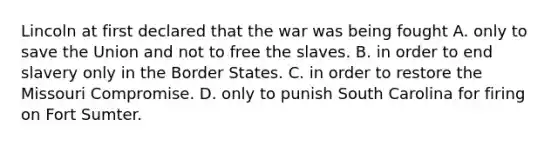 Lincoln at first declared that the war was being fought A. only to save the Union and not to free the slaves. B. in order to end slavery only in the Border States. C. in order to restore the Missouri Compromise. D. only to punish South Carolina for firing on Fort Sumter.