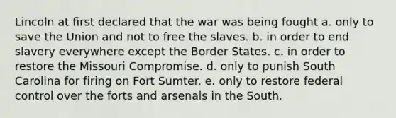 Lincoln at first declared that the war was being fought a. only to save the Union and not to free the slaves. b. in order to end slavery everywhere except the Border States. c. in order to restore the Missouri Compromise. d. only to punish South Carolina for firing on Fort Sumter. e. only to restore federal control over the forts and arsenals in the South.