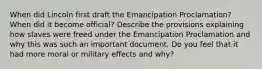 When did Lincoln first draft the Emancipation Proclamation? When did it become official? Describe the provisions explaining how slaves were freed under the Emancipation Proclamation and why this was such an important document. Do you feel that it had more moral or military effects and why?