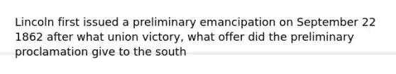 Lincoln first issued a preliminary emancipation on September 22 1862 after what union victory, what offer did the preliminary proclamation give to the south