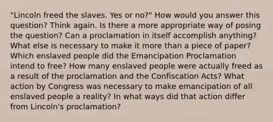 "Lincoln freed the slaves. Yes or no?" How would you answer this question? Think again. Is there a more appropriate way of posing the question? Can a proclamation in itself accomplish anything? What else is necessary to make it <a href='https://www.questionai.com/knowledge/keWHlEPx42-more-than' class='anchor-knowledge'>more than</a> a piece of paper? Which enslaved people did the Emancipation Proclamation intend to free? How many enslaved people were actually freed as a result of the proclamation and the Confiscation Acts? What action by Congress was necessary to make emancipation of all enslaved people a reality? In what ways did that action differ from Lincoln's proclamation?