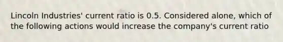 Lincoln Industries' current ratio is 0.5. Considered alone, which of the following actions would increase the company's current ratio