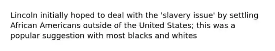 Lincoln initially hoped to deal with the 'slavery issue' by settling African Americans outside of the United States; this was a popular suggestion with most blacks and whites