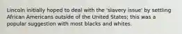 Lincoln initially hoped to deal with the 'slavery issue' by settling African Americans outside of the United States; this was a popular suggestion with most blacks and whites.