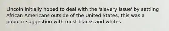 Lincoln initially hoped to deal with the 'slavery issue' by settling African Americans outside of the United States; this was a popular suggestion with most blacks and whites.