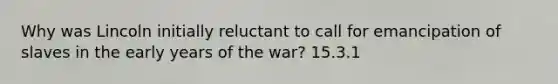 Why was Lincoln initially reluctant to call for emancipation of slaves in the early years of the war? 15.3.1