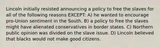 Lincoln initially resisted announcing a policy to free the slaves for all of the following reasons EXCEPT: A) he wanted to encourage pro-Union sentiment in the South. B) a policy to free the slaves might have alienated conservatives in border states. C) Northern public opinion was divided on the slave issue. D) Lincoln believed that blacks would not make good citizens.