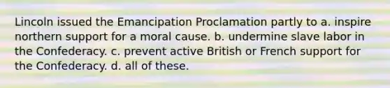 Lincoln issued the Emancipation Proclamation partly to a. inspire northern support for a moral cause. b. undermine slave labor in the Confederacy. c. prevent active British or French support for the Confederacy. d. all of these.