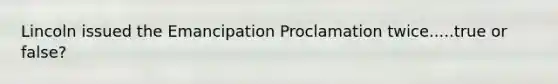 Lincoln issued the Emancipation Proclamation twice.....true or false?