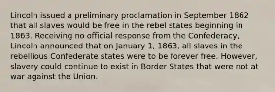 Lincoln issued a preliminary proclamation in September 1862 that all slaves would be free in the rebel states beginning in 1863. Receiving no official response from the Confederacy, Lincoln announced that on January 1, 1863, all slaves in the rebellious Confederate states were to be forever free. However, slavery could continue to exist in Border States that were not at war against the Union.