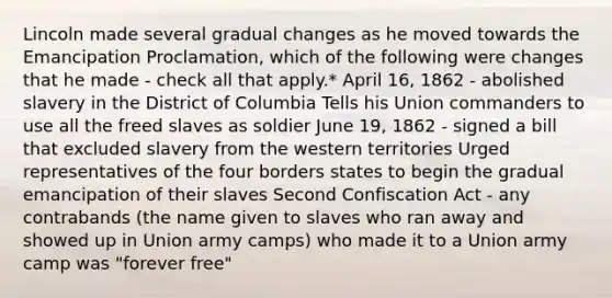 Lincoln made several gradual changes as he moved towards the Emancipation Proclamation, which of the following were changes that he made - check all that apply.* April 16, 1862 - abolished slavery in the District of Columbia Tells his Union commanders to use all the freed slaves as soldier June 19, 1862 - signed a bill that excluded slavery from the western territories Urged representatives of the four borders states to begin the gradual emancipation of their slaves Second Confiscation Act - any contrabands (the name given to slaves who ran away and showed up in Union army camps) who made it to a Union army camp was "forever free"