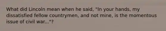 What did Lincoln mean when he said, "In your hands, my dissatisfied fellow countrymen, and not mine, is the momentous issue of civil war..."?