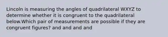 Lincoln is measuring the angles of quadrilateral WXYZ to determine whether it is congruent to the quadrilateral below.Which pair of measurements are possible if they are congruent figures? and and and and