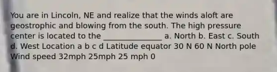 You are in Lincoln, NE and realize that the winds aloft are geostrophic and blowing from the south. The high pressure center is located to the _______________ a. North b. East c. South d. West Location a b c d Latitude equator 30 N 60 N North pole Wind speed 32mph 25mph 25 mph 0