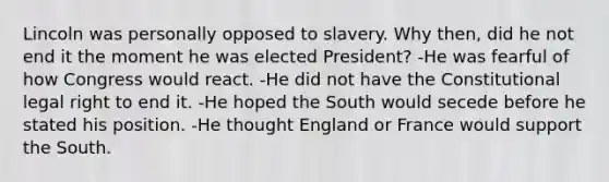 Lincoln was personally opposed to slavery. Why then, did he not end it the moment he was elected President? -He was fearful of how Congress would react. -He did not have the Constitutional legal right to end it. -He hoped the South would secede before he stated his position. -He thought England or France would support the South.