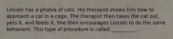 Lincoln has a phobia of cats. His therapist shows him how to approach a cat in a cage. The therapist then takes the cat out, pets it, and feeds it. She then encourages Lincoln to do the same behaviors. This type of procedure is called __________.