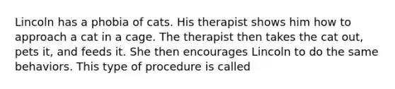 Lincoln has a phobia of cats. His therapist shows him how to approach a cat in a cage. The therapist then takes the cat out, pets it, and feeds it. She then encourages Lincoln to do the same behaviors. This type of procedure is called