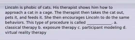 Lincoln is phobic of cats. His therapist shows him how to approach a cat in a cage. The therapist then takes the cat out, pets it, and feeds it. She then encourages Lincoln to do the same behaviors. This type of procedure is called _____________. a. classical therapy b. exposure therapy c. participant modeling d. virtual reality therapy