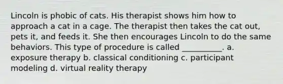 Lincoln is phobic of cats. His therapist shows him how to approach a cat in a cage. The therapist then takes the cat out, pets it, and feeds it. She then encourages Lincoln to do the same behaviors. This type of procedure is called __________. a. exposure therapy b. classical conditioning c. participant modeling d. virtual reality therapy