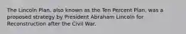 The Lincoln Plan, also known as the Ten Percent Plan, was a proposed strategy by President Abraham Lincoln for Reconstruction after the Civil War.