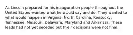 As Lincoln prepared for his inauguration people throughout the United States wanted what he would say and do. They wanted to what would happen in Virginia, North Carolina, Kentucky, Tennessee, Missouri, Delaware, Maryland and Arkansas. These leads had not yet seceded but their decisions were not final.