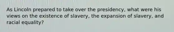 As Lincoln prepared to take over the presidency, what were his views on the existence of slavery, the expansion of slavery, and racial equality?