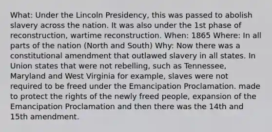 What: Under the Lincoln Presidency, this was passed to abolish slavery across the nation. It was also under the 1st phase of reconstruction, wartime reconstruction. When: 1865 Where: In all parts of the nation (North and South) Why: Now there was a constitutional amendment that outlawed slavery in all states. In Union states that were not rebelling, such as Tennessee, Maryland and West Virginia for example, slaves were not required to be freed under the Emancipation Proclamation. made to protect the rights of the newly freed people, expansion of the Emancipation Proclamation and then there was the 14th and 15th amendment.