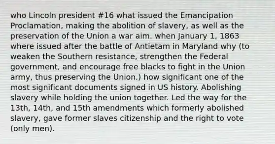 who Lincoln president #16 what issued the Emancipation Proclamation, making the abolition of slavery, as well as the preservation of the Union a war aim. when January 1, 1863 where issued after the battle of Antietam in Maryland why (to weaken the Southern resistance, strengthen the Federal government, and encourage free blacks to fight in the Union army, thus preserving the Union.) how significant one of the most significant documents signed in US history. Abolishing slavery while holding the union together. Led the way for the 13th, 14th, and 15th amendments which formerly abolished slavery, gave former slaves citizenship and the right to vote (only men).