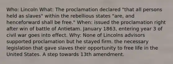 Who: Lincoln What: The proclamation declared "that all persons held as slaves" within the rebellious states "are, and henceforward shall be free." When: issued the proclamation right after win of battle of Antietam. January 1863, entering year 3 of civil war goes into effect. Why: None of Lincolns advisors supported proclamation but he stayed firm. the necessary legislation that gave slaves their opportunity to free life in the United States. A step towards 13th amendment.