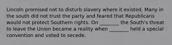 Lincoln promised not to disturb slavery where it existed. Many in the south did not trust the party and feared that Republicans would not protect Southern rights. On ________ the South's threat to leave the Union became a reality when ________ held a special convention and voted to secede.