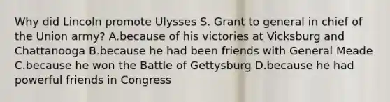 Why did Lincoln promote Ulysses S. Grant to general in chief of the Union army? A.because of his victories at Vicksburg and Chattanooga B.because he had been friends with General Meade C.because he won the Battle of Gettysburg D.because he had powerful friends in Congress