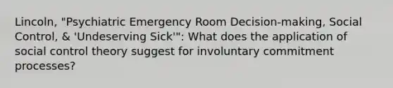 Lincoln, "Psychiatric Emergency Room Decision-making, Social Control, & 'Undeserving Sick'": What does the application of social control theory suggest for involuntary commitment processes?