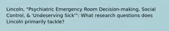 Lincoln, "Psychiatric Emergency Room Decision-making, Social Control, & 'Undeserving Sick'": What research questions does Lincoln primarily tackle?