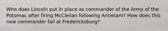 Who does Lincoln put in place as commander of the Army of the Potomac after firing McClellan following Antietam? How does this new commander fail at Fredericksburg?