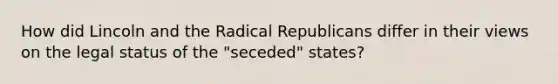 How did Lincoln and the Radical Republicans differ in their views on the legal status of the "seceded" states?